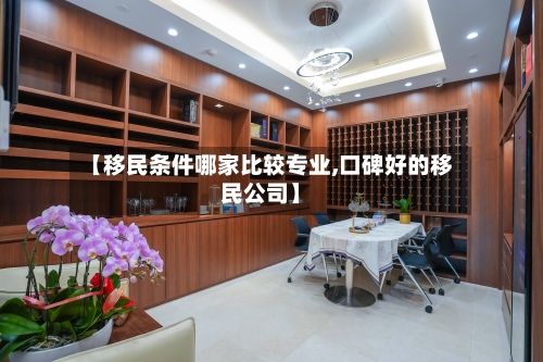 【移民条件哪家比较专业,口碑好的移民公司】