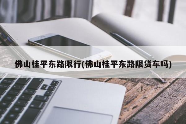 佛山桂平东路限行(佛山桂平东路限货车吗)