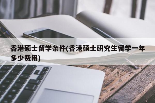 香港硕士留学条件(香港硕士研究生留学一年多少费用)