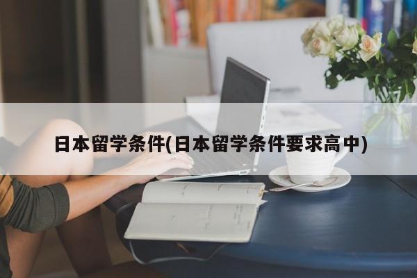 日本留学条件(日本留学条件要求高中)