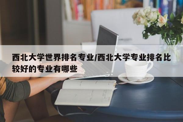 西北大学世界排名专业/西北大学专业排名比较好的专业有哪些