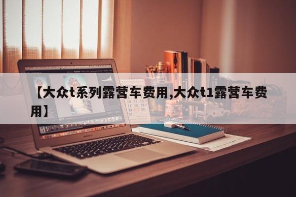 【大众t系列露营车费用,大众t1露营车费用】