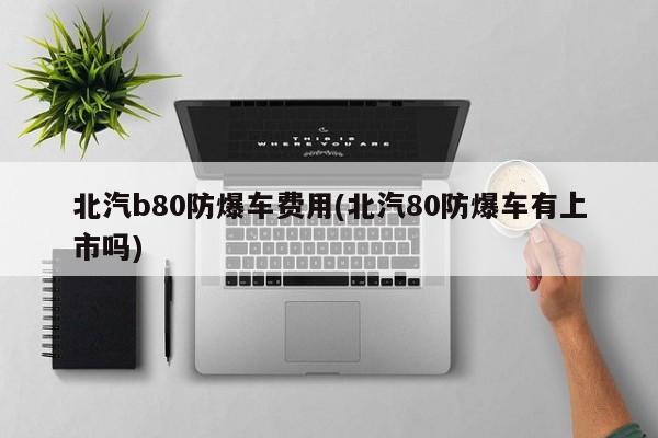 北汽b80防爆车费用(北汽80防爆车有上市吗)