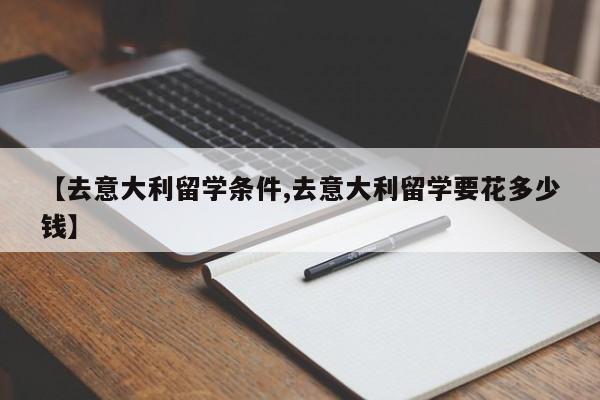 【去意大利留学条件,去意大利留学要花多少钱】