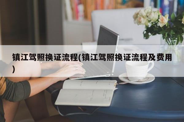 镇江驾照换证流程(镇江驾照换证流程及费用)