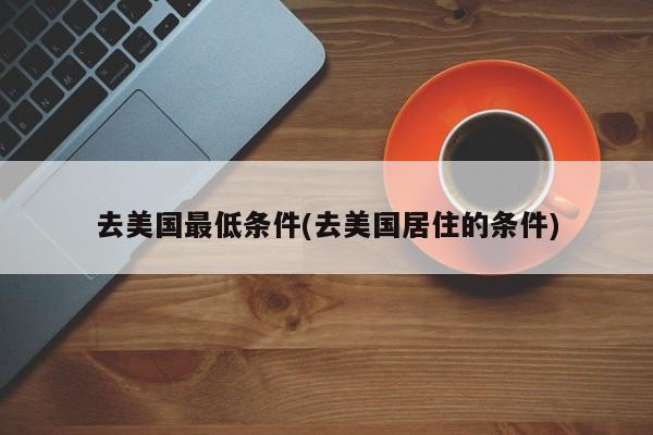 去美国最低条件(去美国居住的条件)