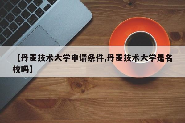 【丹麦技术大学申请条件,丹麦技术大学是名校吗】