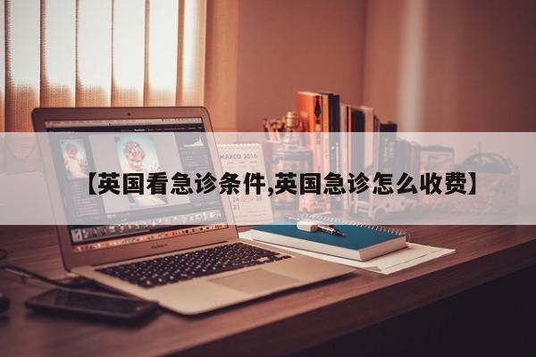 【英国看急诊条件,英国急诊怎么收费】