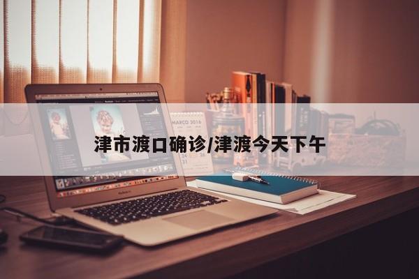 津市渡口确诊/津渡今天下午