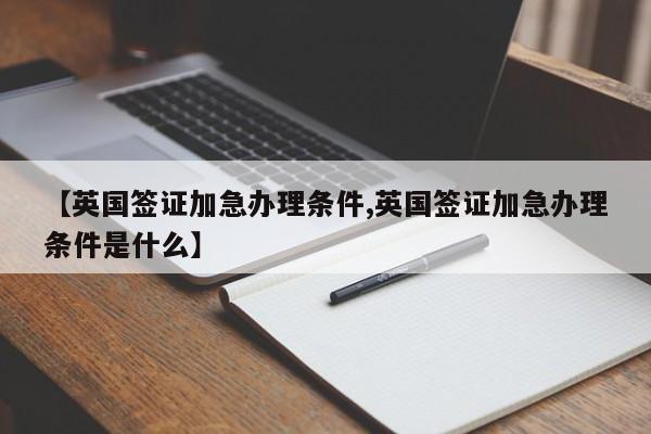 【英国签证加急办理条件,英国签证加急办理条件是什么】