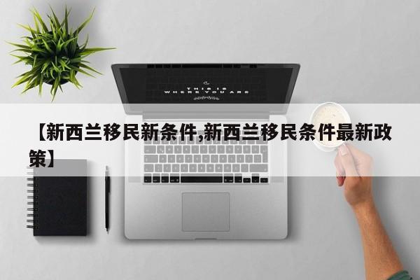 【新西兰移民新条件,新西兰移民条件最新政策】