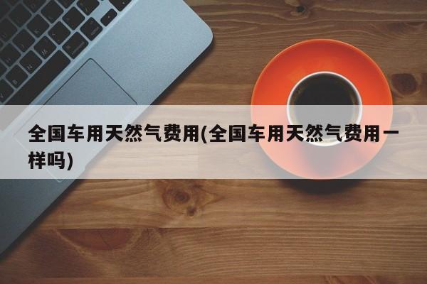 全国车用天然气费用(全国车用天然气费用一样吗)